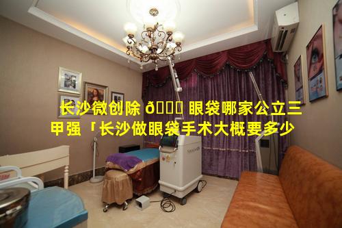 长沙微创除 🐈 眼袋哪家公立三甲强「长沙做眼袋手术大概要多少费用」